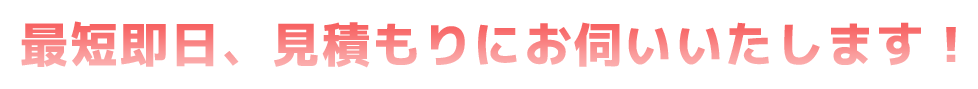 最短即日、見積もりにお伺いいいたします！
