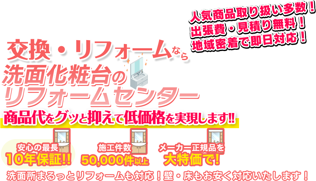 全国の洗面化粧台の交換リフォームなら 洗面化粧台のリフォームセンター 商品代をグッと抑えて低価格を実現します！！ 安心の最長10年保証!! 施工件数50000件以上 メーカー正規品を大特価で！ 洗面所まるっとリフォームにも対応！壁・床もお安く対応します！